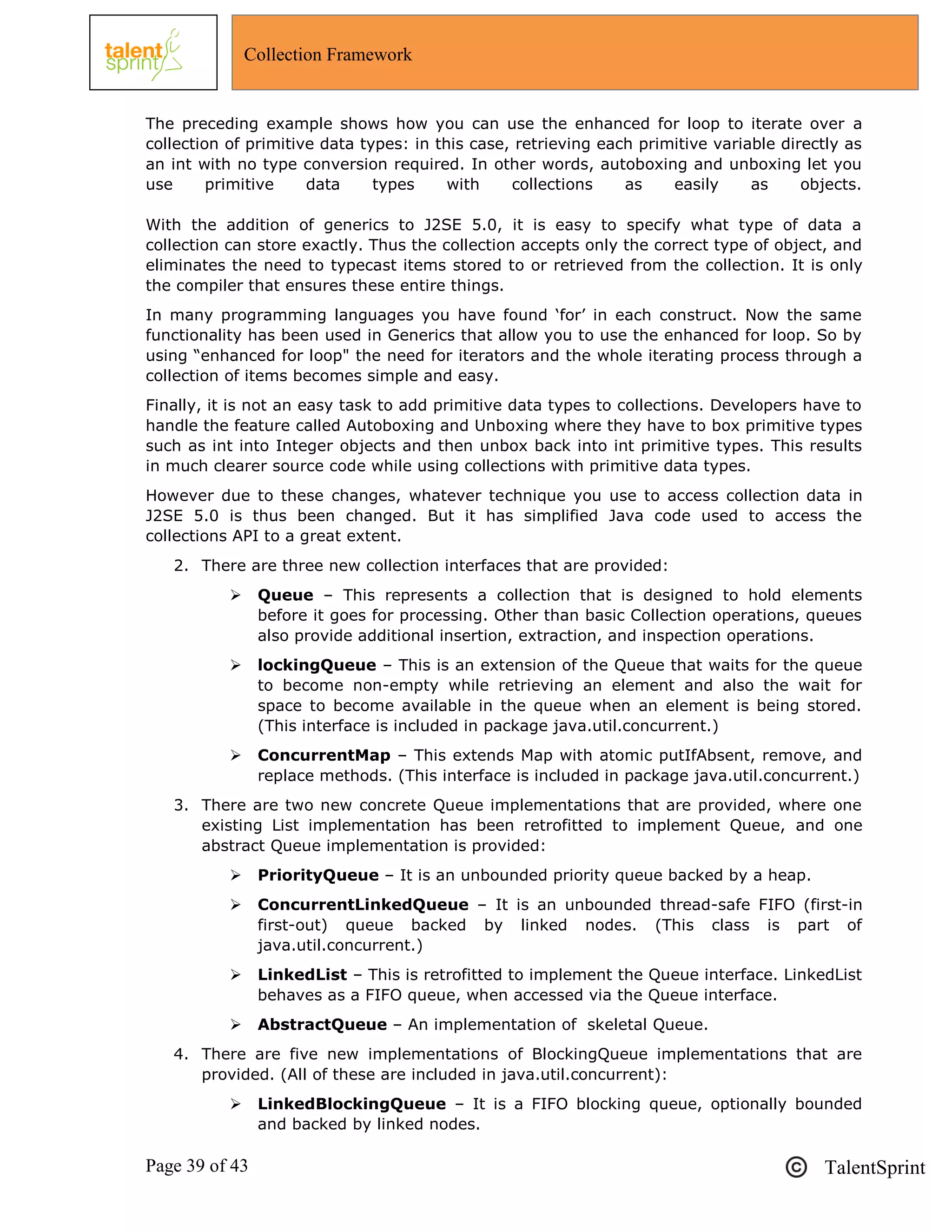 Page 39 of 43 TalentSprint
Collection Framework
The preceding example shows how you can use the enhanced for loop to iterate over a
collection of primitive data types: in this case, retrieving each primitive variable directly as
an int with no type conversion required. In other words, autoboxing and unboxing let you
use primitive data types with collections as easily as objects.
With the addition of generics to J2SE 5.0, it is easy to specify what type of data a
collection can store exactly. Thus the collection accepts only the correct type of object, and
eliminates the need to typecast items stored to or retrieved from the collection. It is only
the compiler that ensures these entire things.
In many programming languages you have found ‗for‘ in each construct. Now the same
functionality has been used in Generics that allow you to use the enhanced for loop. So by
using ―enhanced for loop" the need for iterators and the whole iterating process through a
collection of items becomes simple and easy.
Finally, it is not an easy task to add primitive data types to collections. Developers have to
handle the feature called Autoboxing and Unboxing where they have to box primitive types
such as int into Integer objects and then unbox back into int primitive types. This results
in much clearer source code while using collections with primitive data types.
However due to these changes, whatever technique you use to access collection data in
J2SE 5.0 is thus been changed. But it has simplified Java code used to access the
collections API to a great extent.
2. There are three new collection interfaces that are provided:
 Queue – This represents a collection that is designed to hold elements
before it goes for processing. Other than basic Collection operations, queues
also provide additional insertion, extraction, and inspection operations.
 lockingQueue – This is an extension of the Queue that waits for the queue
to become non-empty while retrieving an element and also the wait for
space to become available in the queue when an element is being stored.
(This interface is included in package java.util.concurrent.)
 ConcurrentMap – This extends Map with atomic putIfAbsent, remove, and
replace methods. (This interface is included in package java.util.concurrent.)
3. There are two new concrete Queue implementations that are provided, where one
existing List implementation has been retrofitted to implement Queue, and one
abstract Queue implementation is provided:
 PriorityQueue – It is an unbounded priority queue backed by a heap.
 ConcurrentLinkedQueue – It is an unbounded thread-safe FIFO (first-in
first-out) queue backed by linked nodes. (This class is part of
java.util.concurrent.)
 LinkedList – This is retrofitted to implement the Queue interface. LinkedList
behaves as a FIFO queue, when accessed via the Queue interface.
 AbstractQueue – An implementation of skeletal Queue.
4. There are five new implementations of BlockingQueue implementations that are
provided. (All of these are included in java.util.concurrent):
 LinkedBlockingQueue – It is a FIFO blocking queue, optionally bounded
and backed by linked nodes.
 
