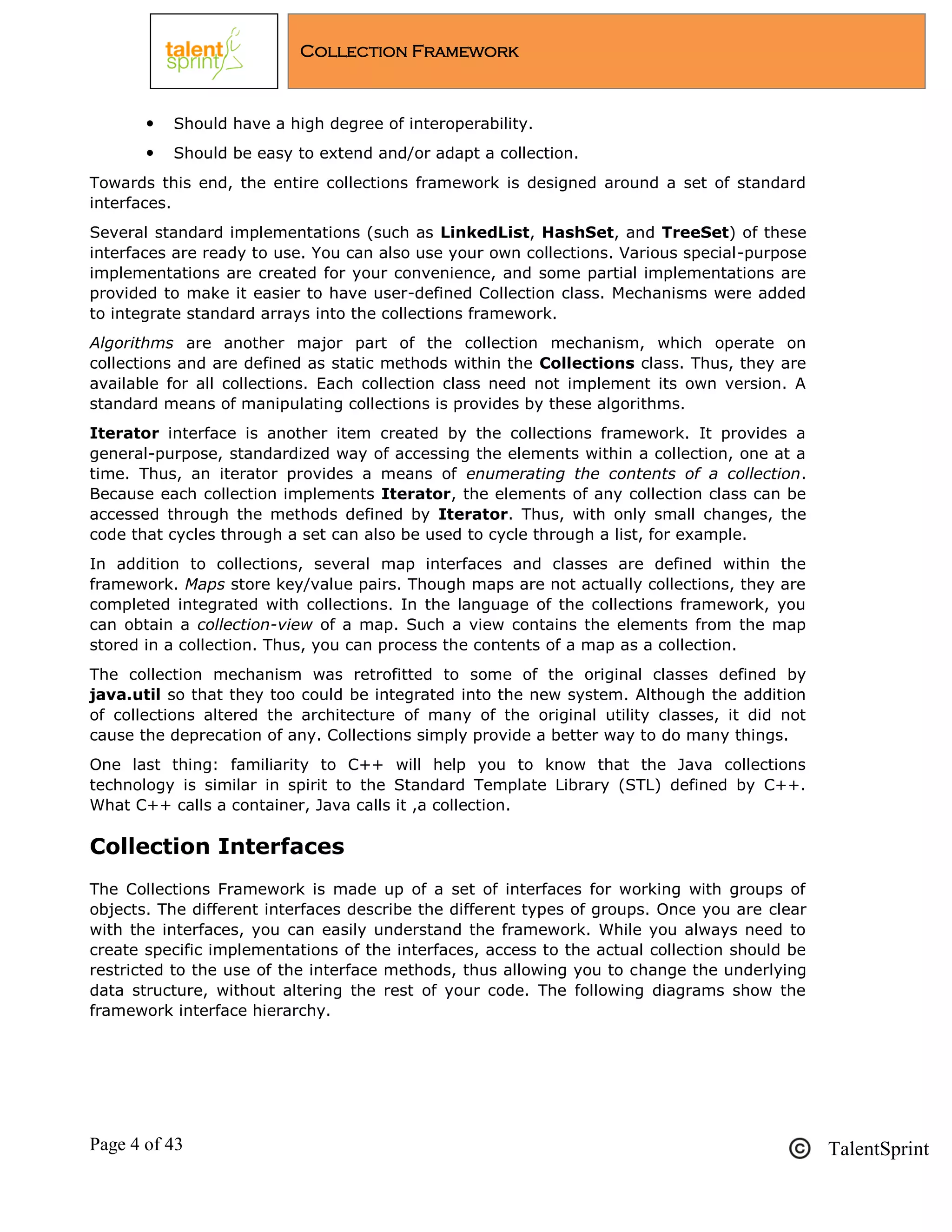 Page 4 of 43 TalentSprint
Collection Framework
 Should have a high degree of interoperability.
 Should be easy to extend and/or adapt a collection.
Towards this end, the entire collections framework is designed around a set of standard
interfaces.
Several standard implementations (such as LinkedList, HashSet, and TreeSet) of these
interfaces are ready to use. You can also use your own collections. Various special-purpose
implementations are created for your convenience, and some partial implementations are
provided to make it easier to have user-defined Collection class. Mechanisms were added
to integrate standard arrays into the collections framework.
Algorithms are another major part of the collection mechanism, which operate on
collections and are defined as static methods within the Collections class. Thus, they are
available for all collections. Each collection class need not implement its own version. A
standard means of manipulating collections is provides by these algorithms.
Iterator interface is another item created by the collections framework. It provides a
general-purpose, standardized way of accessing the elements within a collection, one at a
time. Thus, an iterator provides a means of enumerating the contents of a collection.
Because each collection implements Iterator, the elements of any collection class can be
accessed through the methods defined by Iterator. Thus, with only small changes, the
code that cycles through a set can also be used to cycle through a list, for example.
In addition to collections, several map interfaces and classes are defined within the
framework. Maps store key/value pairs. Though maps are not actually collections, they are
completed integrated with collections. In the language of the collections framework, you
can obtain a collection-view of a map. Such a view contains the elements from the map
stored in a collection. Thus, you can process the contents of a map as a collection.
The collection mechanism was retrofitted to some of the original classes defined by
java.util so that they too could be integrated into the new system. Although the addition
of collections altered the architecture of many of the original utility classes, it did not
cause the deprecation of any. Collections simply provide a better way to do many things.
One last thing: familiarity to C++ will help you to know that the Java collections
technology is similar in spirit to the Standard Template Library (STL) defined by C++.
What C++ calls a container, Java calls it ,a collection.
Collection Interfaces
The Collections Framework is made up of a set of interfaces for working with groups of
objects. The different interfaces describe the different types of groups. Once you are clear
with the interfaces, you can easily understand the framework. While you always need to
create specific implementations of the interfaces, access to the actual collection should be
restricted to the use of the interface methods, thus allowing you to change the underlying
data structure, without altering the rest of your code. The following diagrams show the
framework interface hierarchy.
 