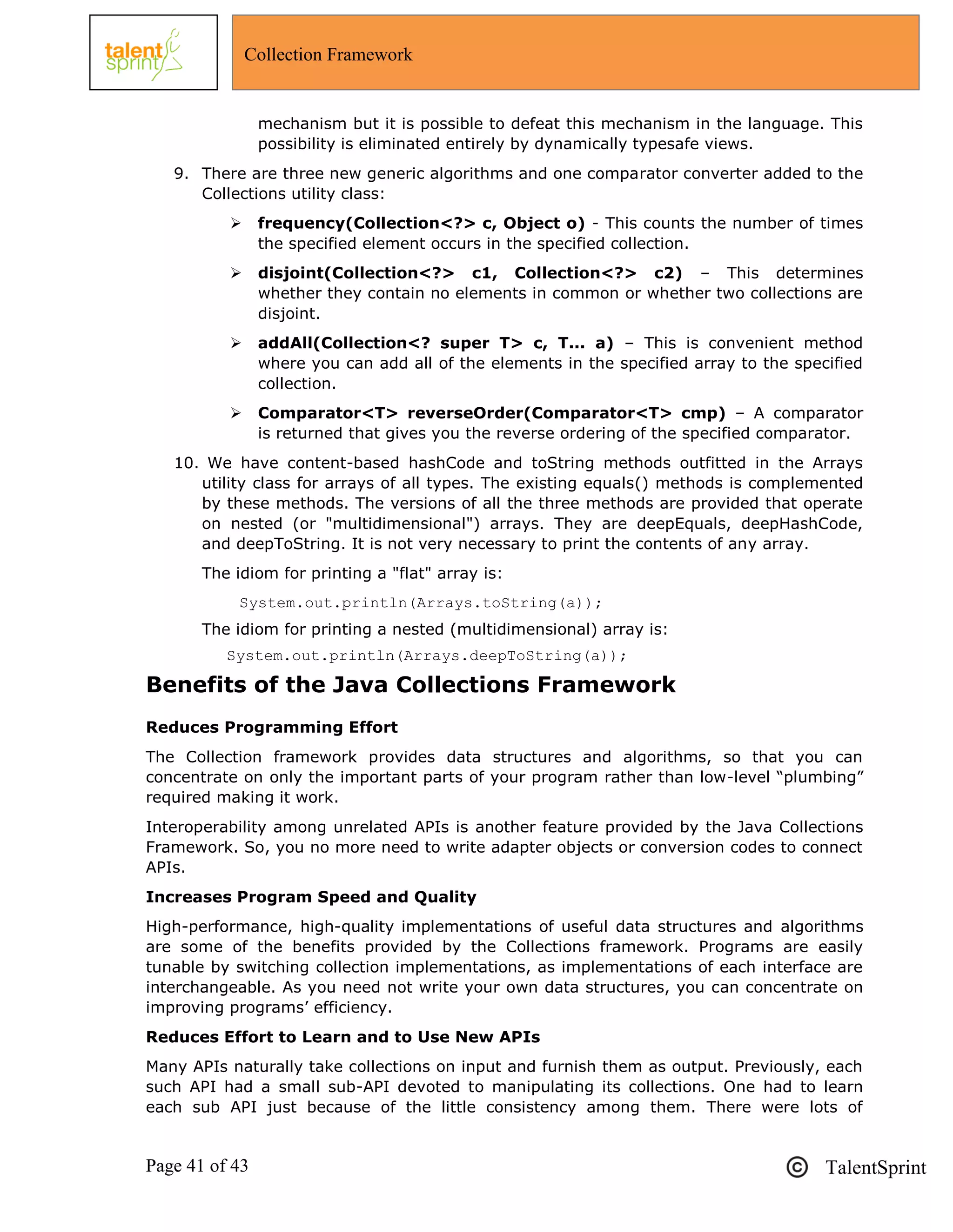 Page 41 of 43 TalentSprint
Collection Framework
mechanism but it is possible to defeat this mechanism in the language. This
possibility is eliminated entirely by dynamically typesafe views.
9. There are three new generic algorithms and one comparator converter added to the
Collections utility class:
 frequency(Collection<?> c, Object o) - This counts the number of times
the specified element occurs in the specified collection.
 disjoint(Collection<?> c1, Collection<?> c2) – This determines
whether they contain no elements in common or whether two collections are
disjoint.
 addAll(Collection<? super T> c, T... a) – This is convenient method
where you can add all of the elements in the specified array to the specified
collection.
 Comparator<T> reverseOrder(Comparator<T> cmp) – A comparator
is returned that gives you the reverse ordering of the specified comparator.
10. We have content-based hashCode and toString methods outfitted in the Arrays
utility class for arrays of all types. The existing equals() methods is complemented
by these methods. The versions of all the three methods are provided that operate
on nested (or "multidimensional") arrays. They are deepEquals, deepHashCode,
and deepToString. It is not very necessary to print the contents of any array.
The idiom for printing a "flat" array is:
System.out.println(Arrays.toString(a));
The idiom for printing a nested (multidimensional) array is:
System.out.println(Arrays.deepToString(a));
Benefits of the Java Collections Framework
Reduces Programming Effort
The Collection framework provides data structures and algorithms, so that you can
concentrate on only the important parts of your program rather than low-level ―plumbing‖
required making it work.
Interoperability among unrelated APIs is another feature provided by the Java Collections
Framework. So, you no more need to write adapter objects or conversion codes to connect
APIs.
Increases Program Speed and Quality
High-performance, high-quality implementations of useful data structures and algorithms
are some of the benefits provided by the Collections framework. Programs are easily
tunable by switching collection implementations, as implementations of each interface are
interchangeable. As you need not write your own data structures, you can concentrate on
improving programs‘ efficiency.
Reduces Effort to Learn and to Use New APIs
Many APIs naturally take collections on input and furnish them as output. Previously, each
such API had a small sub-API devoted to manipulating its collections. One had to learn
each sub API just because of the little consistency among them. There were lots of
 