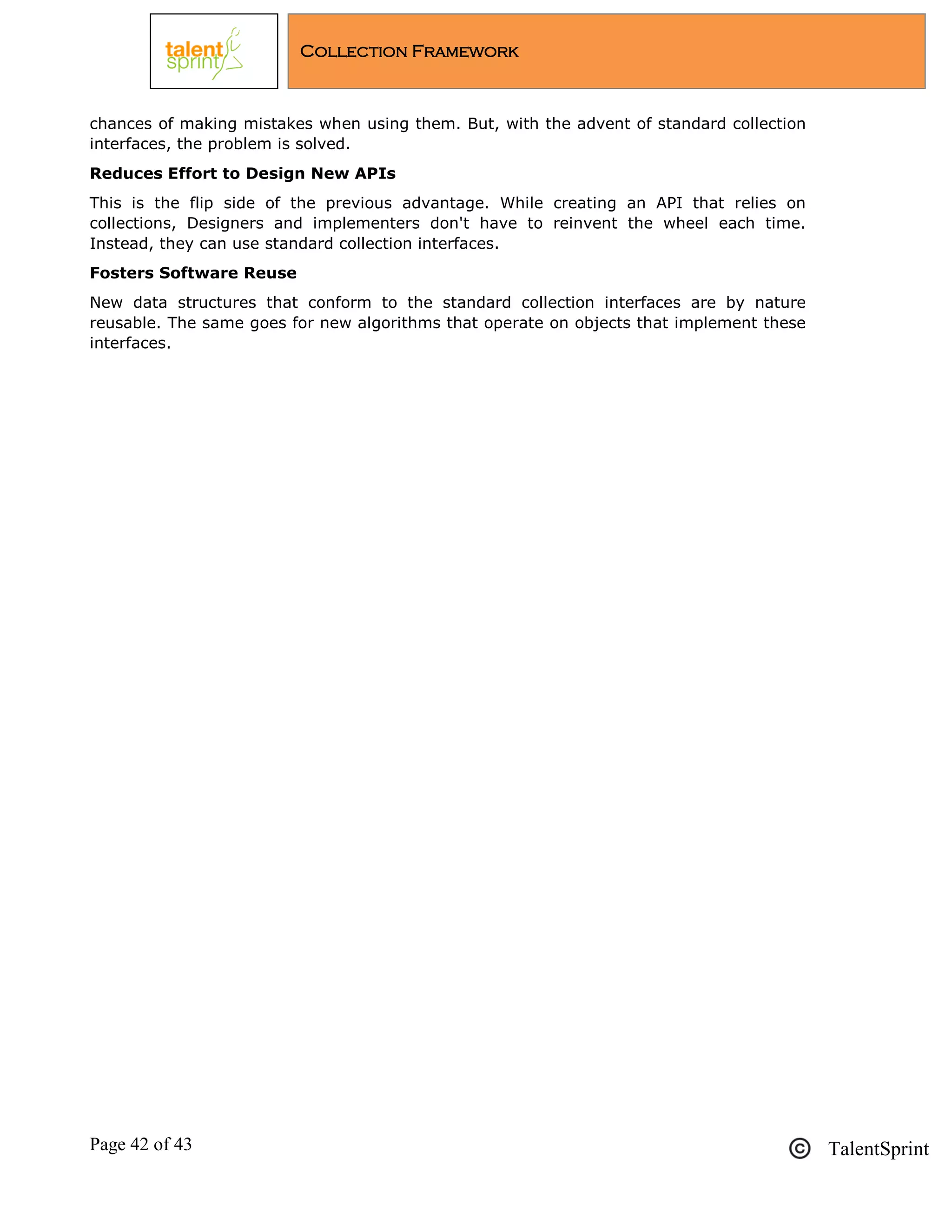 Page 42 of 43 TalentSprint
Collection Framework
chances of making mistakes when using them. But, with the advent of standard collection
interfaces, the problem is solved.
Reduces Effort to Design New APIs
This is the flip side of the previous advantage. While creating an API that relies on
collections, Designers and implementers don't have to reinvent the wheel each time.
Instead, they can use standard collection interfaces.
Fosters Software Reuse
New data structures that conform to the standard collection interfaces are by nature
reusable. The same goes for new algorithms that operate on objects that implement these
interfaces.
 