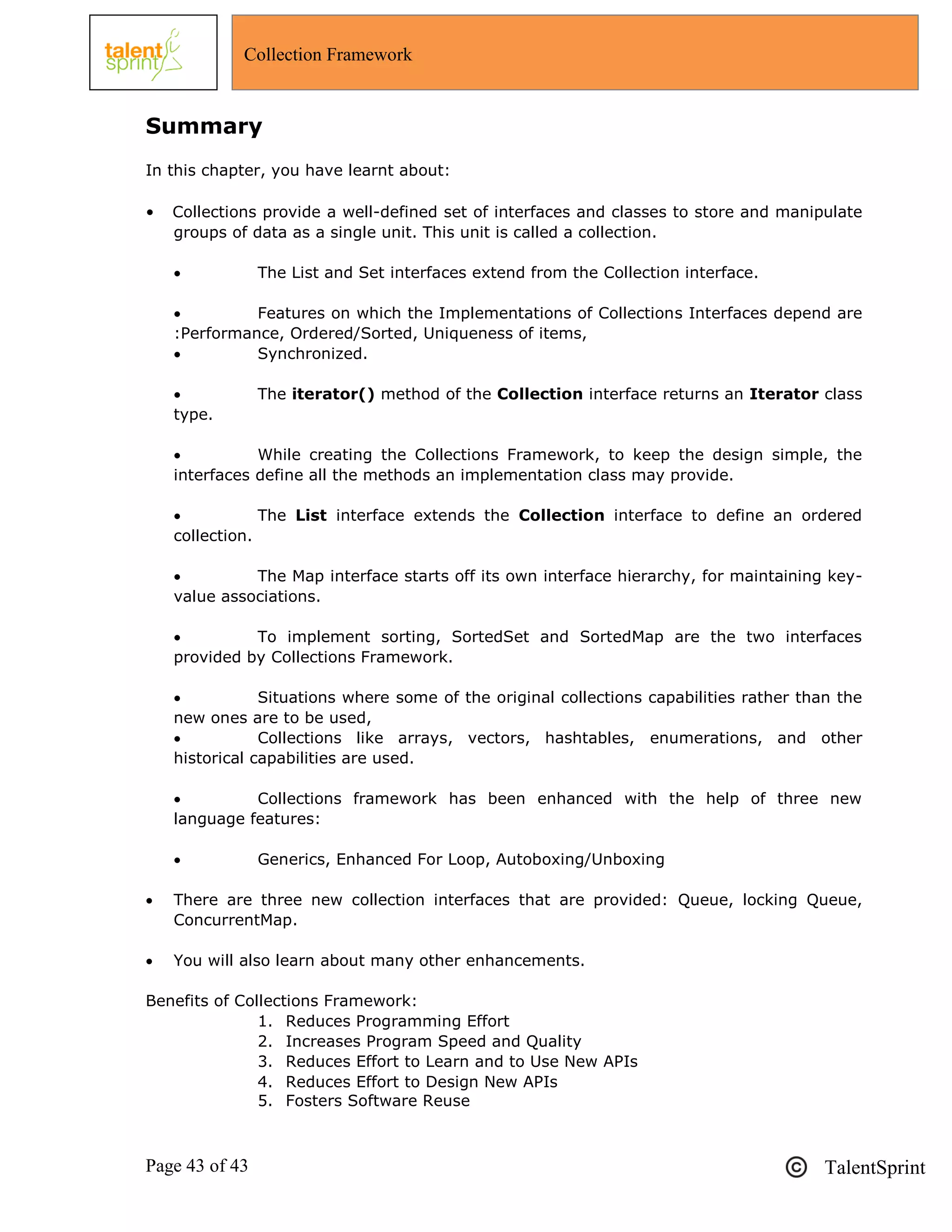 Page 43 of 43 TalentSprint
Collection Framework
Summary
In this chapter, you have learnt about:
• Collections provide a well-defined set of interfaces and classes to store and manipulate
groups of data as a single unit. This unit is called a collection.
 The List and Set interfaces extend from the Collection interface.
 Features on which the Implementations of Collections Interfaces depend are
:Performance, Ordered/Sorted, Uniqueness of items,
 Synchronized.
 The iterator() method of the Collection interface returns an Iterator class
type.
 While creating the Collections Framework, to keep the design simple, the
interfaces define all the methods an implementation class may provide.
 The List interface extends the Collection interface to define an ordered
collection.
 The Map interface starts off its own interface hierarchy, for maintaining key-
value associations.
 To implement sorting, SortedSet and SortedMap are the two interfaces
provided by Collections Framework.
 Situations where some of the original collections capabilities rather than the
new ones are to be used,
 Collections like arrays, vectors, hashtables, enumerations, and other
historical capabilities are used.
 Collections framework has been enhanced with the help of three new
language features:
 Generics, Enhanced For Loop, Autoboxing/Unboxing
 There are three new collection interfaces that are provided: Queue, locking Queue,
ConcurrentMap.
 You will also learn about many other enhancements.
Benefits of Collections Framework:
1. Reduces Programming Effort
2. Increases Program Speed and Quality
3. Reduces Effort to Learn and to Use New APIs
4. Reduces Effort to Design New APIs
5. Fosters Software Reuse
 