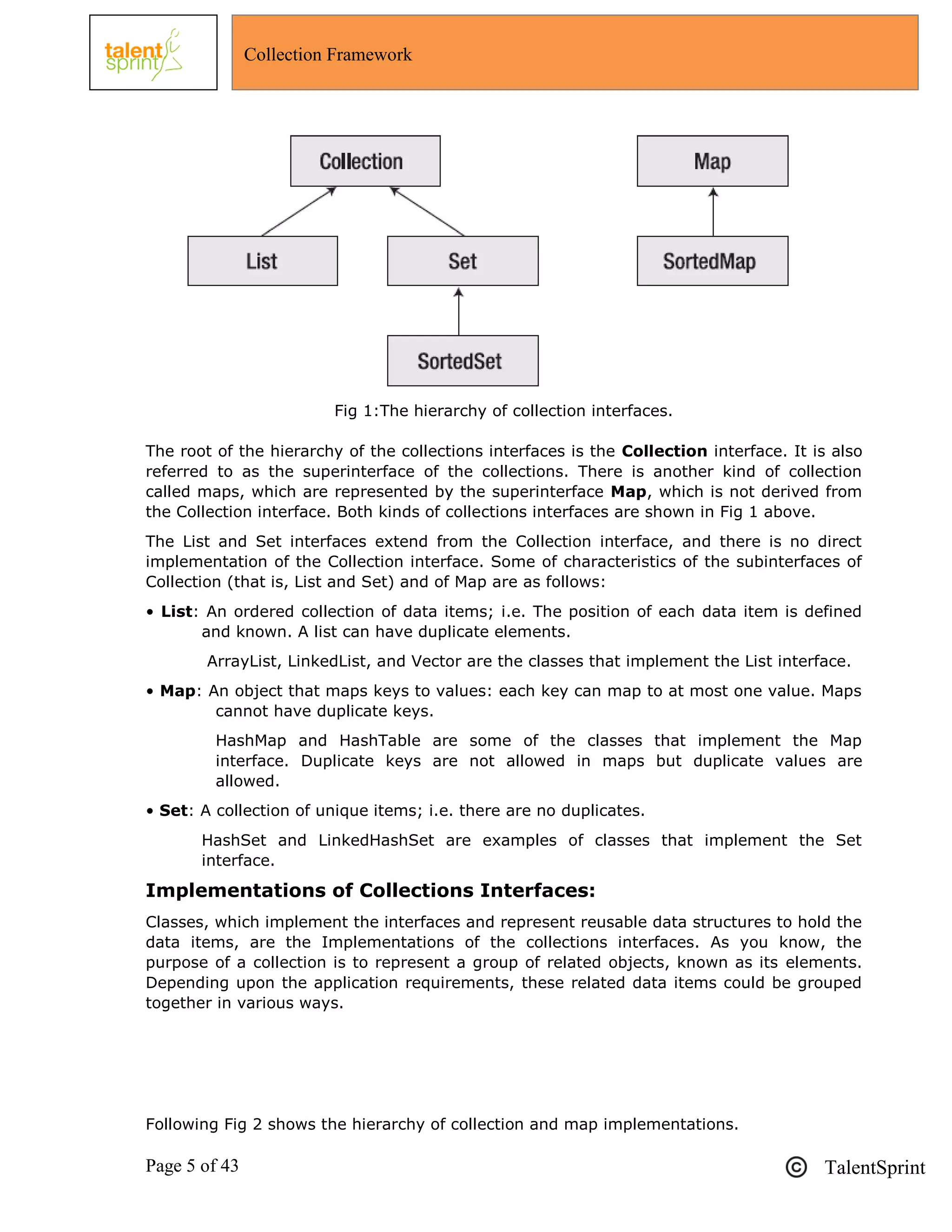 Page 5 of 43 TalentSprint
Collection Framework
Fig 1:The hierarchy of collection interfaces.
The root of the hierarchy of the collections interfaces is the Collection interface. It is also
referred to as the superinterface of the collections. There is another kind of collection
called maps, which are represented by the superinterface Map, which is not derived from
the Collection interface. Both kinds of collections interfaces are shown in Fig 1 above.
The List and Set interfaces extend from the Collection interface, and there is no direct
implementation of the Collection interface. Some of characteristics of the subinterfaces of
Collection (that is, List and Set) and of Map are as follows:
• List: An ordered collection of data items; i.e. The position of each data item is defined
and known. A list can have duplicate elements.
ArrayList, LinkedList, and Vector are the classes that implement the List interface.
• Map: An object that maps keys to values: each key can map to at most one value. Maps
cannot have duplicate keys.
HashMap and HashTable are some of the classes that implement the Map
interface. Duplicate keys are not allowed in maps but duplicate values are
allowed.
• Set: A collection of unique items; i.e. there are no duplicates.
HashSet and LinkedHashSet are examples of classes that implement the Set
interface.
Implementations of Collections Interfaces:
Classes, which implement the interfaces and represent reusable data structures to hold the
data items, are the Implementations of the collections interfaces. As you know, the
purpose of a collection is to represent a group of related objects, known as its elements.
Depending upon the application requirements, these related data items could be grouped
together in various ways.
Following Fig 2 shows the hierarchy of collection and map implementations.
 