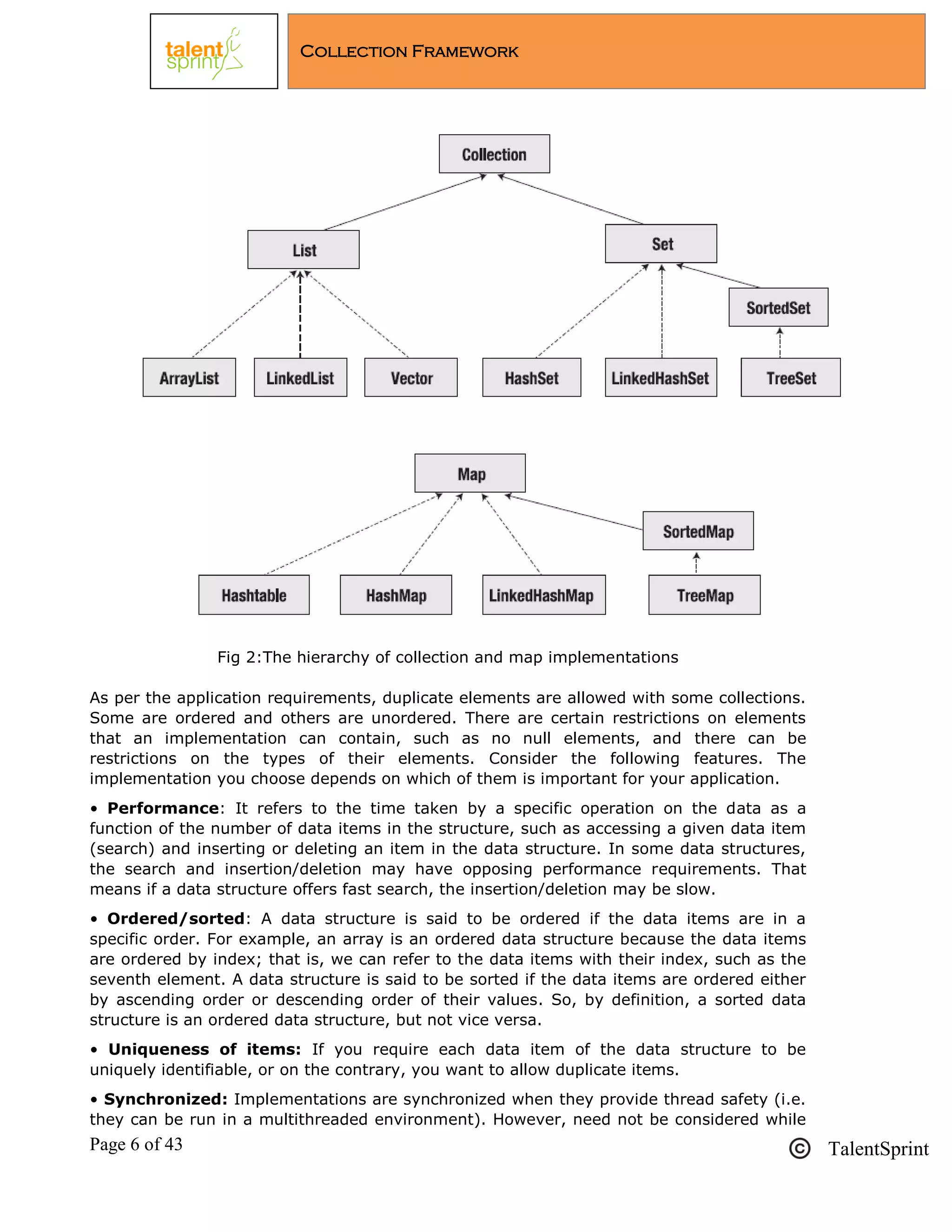 Page 6 of 43 TalentSprint
Collection Framework
Fig 2:The hierarchy of collection and map implementations
As per the application requirements, duplicate elements are allowed with some collections.
Some are ordered and others are unordered. There are certain restrictions on elements
that an implementation can contain, such as no null elements, and there can be
restrictions on the types of their elements. Consider the following features. The
implementation you choose depends on which of them is important for your application.
• Performance: It refers to the time taken by a specific operation on the data as a
function of the number of data items in the structure, such as accessing a given data item
(search) and inserting or deleting an item in the data structure. In some data structures,
the search and insertion/deletion may have opposing performance requirements. That
means if a data structure offers fast search, the insertion/deletion may be slow.
• Ordered/sorted: A data structure is said to be ordered if the data items are in a
specific order. For example, an array is an ordered data structure because the data items
are ordered by index; that is, we can refer to the data items with their index, such as the
seventh element. A data structure is said to be sorted if the data items are ordered either
by ascending order or descending order of their values. So, by definition, a sorted data
structure is an ordered data structure, but not vice versa.
• Uniqueness of items: If you require each data item of the data structure to be
uniquely identifiable, or on the contrary, you want to allow duplicate items.
• Synchronized: Implementations are synchronized when they provide thread safety (i.e.
they can be run in a multithreaded environment). However, need not be considered while
 