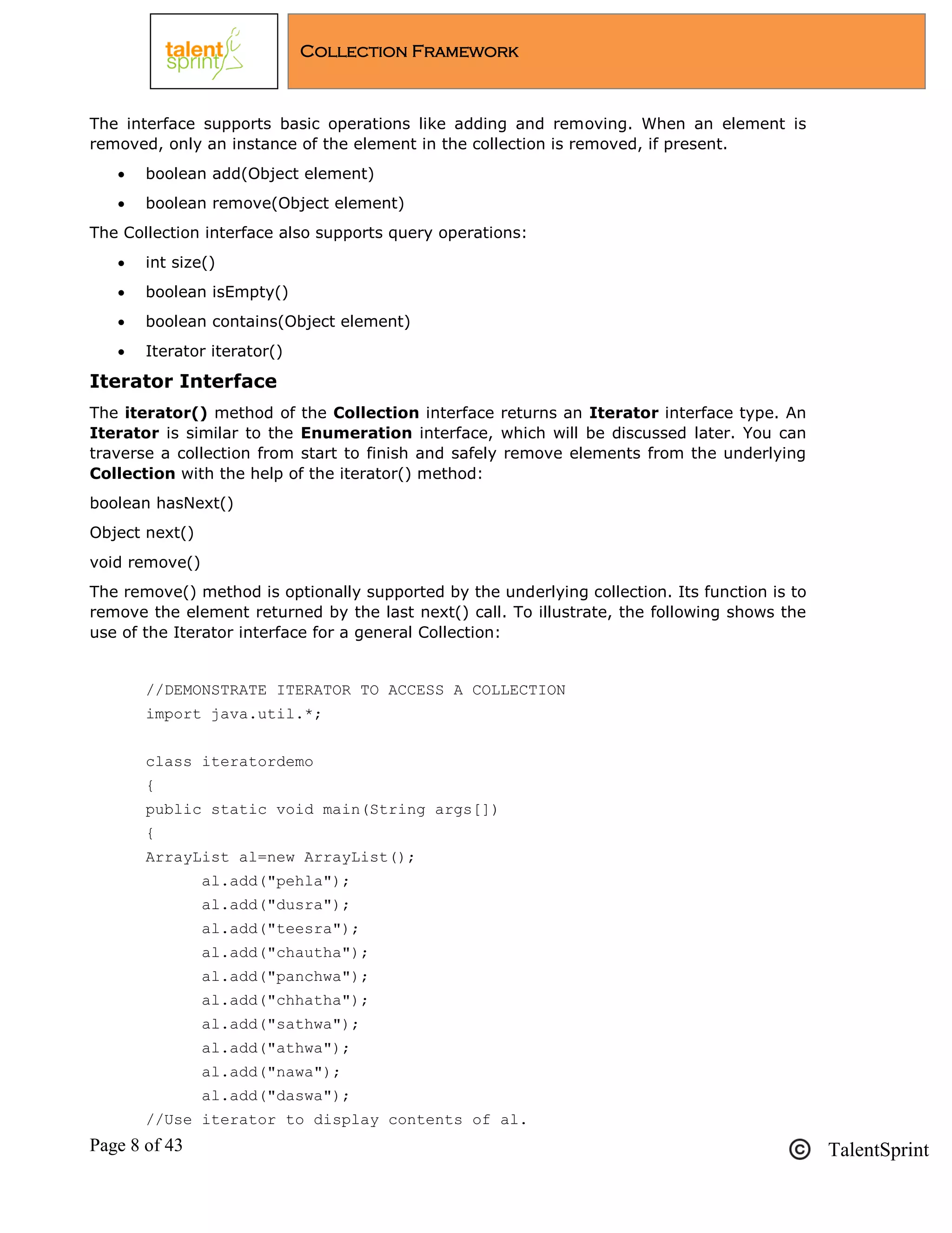 Page 8 of 43 TalentSprint
Collection Framework
The interface supports basic operations like adding and removing. When an element is
removed, only an instance of the element in the collection is removed, if present.
 boolean add(Object element)
 boolean remove(Object element)
The Collection interface also supports query operations:
 int size()
 boolean isEmpty()
 boolean contains(Object element)
 Iterator iterator()
Iterator Interface
The iterator() method of the Collection interface returns an Iterator interface type. An
Iterator is similar to the Enumeration interface, which will be discussed later. You can
traverse a collection from start to finish and safely remove elements from the underlying
Collection with the help of the iterator() method:
boolean hasNext()
Object next()
void remove()
The remove() method is optionally supported by the underlying collection. Its function is to
remove the element returned by the last next() call. To illustrate, the following shows the
use of the Iterator interface for a general Collection:
//DEMONSTRATE ITERATOR TO ACCESS A COLLECTION
import java.util.*;
class iteratordemo
{
public static void main(String args[])
{
ArrayList al=new ArrayList();
al.add("pehla");
al.add("dusra");
al.add("teesra");
al.add("chautha");
al.add("panchwa");
al.add("chhatha");
al.add("sathwa");
al.add("athwa");
al.add("nawa");
al.add("daswa");
//Use iterator to display contents of al.
 