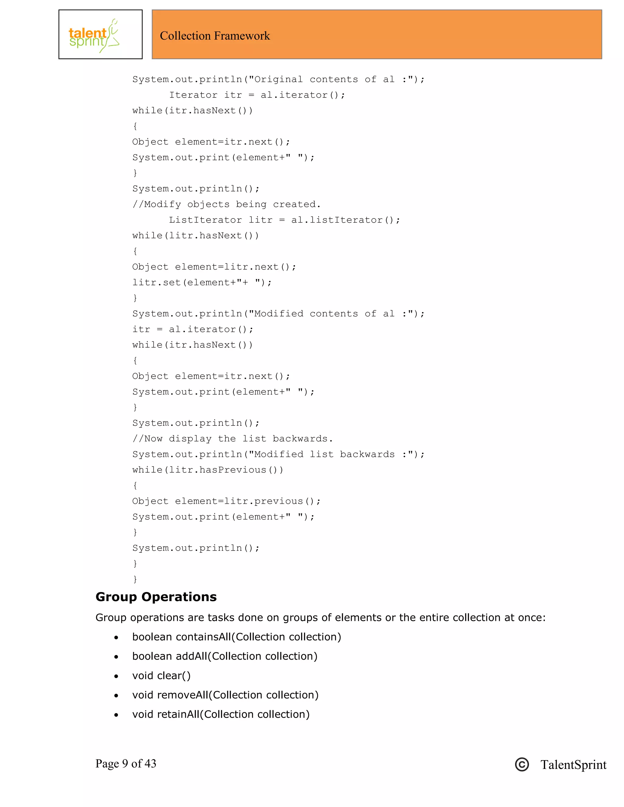 Page 9 of 43 TalentSprint
Collection Framework
System.out.println("Original contents of al :");
Iterator itr = al.iterator();
while(itr.hasNext())
{
Object element=itr.next();
System.out.print(element+" ");
}
System.out.println();
//Modify objects being created.
ListIterator litr = al.listIterator();
while(litr.hasNext())
{
Object element=litr.next();
litr.set(element+"+ ");
}
System.out.println("Modified contents of al :");
itr = al.iterator();
while(itr.hasNext())
{
Object element=itr.next();
System.out.print(element+" ");
}
System.out.println();
//Now display the list backwards.
System.out.println("Modified list backwards :");
while(litr.hasPrevious())
{
Object element=litr.previous();
System.out.print(element+" ");
}
System.out.println();
}
}
Group Operations
Group operations are tasks done on groups of elements or the entire collection at once:
 boolean containsAll(Collection collection)
 boolean addAll(Collection collection)
 void clear()
 void removeAll(Collection collection)
 void retainAll(Collection collection)
 