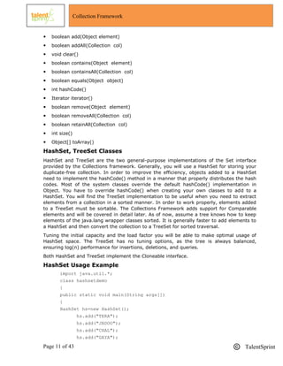 Page 11 of 43 TalentSprint
Collection Framework
 boolean add(Object element)
 boolean addAll(Collection col)
 void clear()
 boolean contains(Object element)
 boolean containsAll(Collection col)
 boolean equals(Object object)
 int hashCode()
 Iterator iterator()
 boolean remove(Object element)
 boolean removeAll(Collection col)
 boolean retainAll(Collection col)
 int size()
 Object[] toArray()
HashSet, TreeSet Classes
HashSet and TreeSet are the two general-purpose implementations of the Set interface
provided by the Collections framework. Generally, you will use a HashSet for storing your
duplicate-free collection. In order to improve the efficiency, objects added to a HashSet
need to implement the hashCode() method in a manner that properly distributes the hash
codes. Most of the system classes override the default hashCode() implementation in
Object. You have to override hashCode() when creating your own classes to add to a
HashSet. You will find the TreeSet implementation to be useful when you need to extract
elements from a collection in a sorted manner. In order to work properly, elements added
to a TreeSet must be sortable. The Collections Framework adds support for Comparable
elements and will be covered in detail later. As of now, assume a tree knows how to keep
elements of the java.lang wrapper classes sorted. It is generally faster to add elements to
a HashSet and then convert the collection to a TreeSet for sorted traversal.
Tuning the initial capacity and the load factor you will be able to make optimal usage of
HashSet space. The TreeSet has no tuning options, as the tree is always balanced,
ensuring log(n) performance for insertions, deletions, and queries.
Both HashSet and TreeSet implement the Cloneable interface.
HashSet Usage Example
import java.util.*;
class hashsetdemo
{
public static void main(String args[])
{
HashSet hs=new HashSet();
hs.add("TERA");
hs.add("JADOO");
hs.add("CHAL");
hs.add("GAYA");
 
