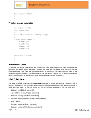 Page 12 of 43 TalentSprint
Collection Framework
System.out.println(hs);
}
}
TreeSet Usage example:
import java.util.*;
class treesetdemo
{
public static void main(String args[])
{
TreeSet t=new TreeSet();
t.add("t");
t.add("j");
t.add("c");
t.add("g");
System.out.println(t);
}
}
AbstractSet Class
To ensure two equal sets return the same hash code, the AbstractSet class overrides the
equals() and hashCode() methods. If both the sets are the same size and contain the
same elements, then they are said to be equal. By definition, the hash code for a set is the
sum of the hash codes for the elements of the set. Thus, irrespective of what the internal
ordering of the sets is, same hash code is reported by the two equal sets.
List Interface
The List interface extends the Collection interface to define an ordered collection and it
permits duplicates. The interface adds position-oriented operations, and also the ability to
work with just a part of the list. Below is a list of methods provided by the List Interface:
 boolean add(Object element)
 void add(int index, Object element)
 boolean addAll(Collection collection)
 boolean addAll(int index, Collection collection)
 void clear()
 boolean contains(Object element)
 boolean containsAll(Collection collection)
 