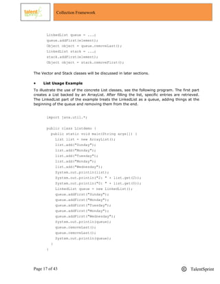 Page 17 of 43 TalentSprint
Collection Framework
LinkedList queue = ...;
queue.addFirst(element);
Object object = queue.removeLast();
LinkedList stack = ...;
stack.addFirst(element);
Object object = stack.removeFirst();
The Vector and Stack classes will be discussed in later sections.
 List Usage Example
To illustrate the use of the concrete List classes, see the following program. The first part
creates a List backed by an ArrayList. After filling the list, specific entries are retrieved.
The LinkedList part of the example treats the LinkedList as a queue, adding things at the
beginning of the queue and removing them from the end.
import java.util.*;
public class Listdemo {
public static void main(String args[]) {
List list = new ArrayList();
list.add("Sunday");
list.add("Monday");
list.add("Tuesday");
list.add("Monday");
list.add("Wednesday");
System.out.println(list);
System.out.println("2: " + list.get(2));
System.out.println("0: " + list.get(0));
LinkedList queue = new LinkedList();
queue.addFirst("Sunday");
queue.addFirst("Monday");
queue.addFirst("Tuesday");
queue.addFirst("Monday");
queue.addFirst("Wednesday");
System.out.println(queue);
queue.removeLast();
queue.removeLast();
System.out.println(queue);
}
}
 