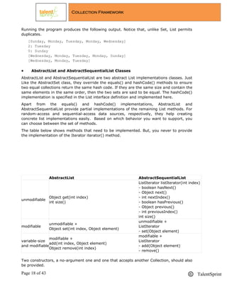 Page 18 of 43 TalentSprint
Collection Framework
Running the program produces the following output. Notice that, unlike Set, List permits
duplicates.
[Sunday, Monday, Tuesday, Monday, Wednesday]
2: Tuesday
0: Sunday
[Wednesday, Monday, Tuesday, Monday, Sunday]
[Wednesday, Monday, Tuesday]
 AbstractList and AbstractSequentialList Classes
AbstractList and AbstractSequentialList are two abstract List implementations classes. Just
Like the AbstractSet class, they override the equals() and hashCode() methods to ensure
two equal collections return the same hash code. If they are the same size and contain the
same elements in the same order, then the two sets are said to be equal. The hashCode()
implementation is specified in the List interface definition and implemented here.
Apart from the equals() and hashCode() implementations, AbstractList and
AbstractSequentialList provide partial implementations of the remaining List methods. For
random-access and sequential-access data sources, respectively, they help creating
concrete list implementations easily. Based on which behavior you want to support, you
can choose between the set of methods.
The table below shows methods that need to be implemented. But, you never to provide
the implementation of the Iterator iterator() method.
AbstractList AbstractSequentialList
unmodifiable
Object get(int index)
int size()
ListIterator listIterator(int index)
- boolean hasNext()
- Object next()
- int nextIndex()
- boolean hasPrevious()
- Object previous()
- int previousIndex()
int size()
modifiable
unmodifiable +
Object set(int index, Object element)
unmodifiable +
ListIterator
- set(Object element)
variable-size
and modifiable
modifiable +
add(int index, Object element)
Object remove(int index)
modifiable +
ListIterator
- add(Object element)
- remove()
Two constructors, a no-argument one and one that accepts another Collection, should also
be provided.
 