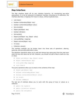 Page 19 of 43 TalentSprint
Collection Framework
Map Interface
The Map interface starts off its own interface hierarchy, for maintaining key-value
associations. It is not an extension to Collection interface. According to it‘s definition, the
interface describes a mapping from keys to values, without duplicate keys.
 void clear()
 boolean containsKey(Object key)
 boolean containsValue(Object value)
 Set entrySet()
 Object get(Object key)
 boolean isEmpty()
 Set keySet()
 Object put(Object key, Object value)
 void putAll(Map mapping)
 Object remove(Object key)
 int size()
 Collection values()
The interface methods can be broken down into three sets of operations: altering,
querying, and providing alternative views.
The alteration operations allow you to add and remove key-value pairs from the map even
when the key and value can be null. However, you should not add a Map to itself as a key
or value.
 Object put(Object key, Object value)
 Object remove(Object key)
 void putAll(Map mapping)
 void clear()
The query operations allow you to check on the contents of the map:
 Object get(Object key)
 boolean containsKey(Object key)
 boolean containsValue(Object value)
 int size()
 boolean isEmpty()
The last set of methods allows you to work with the group of keys or values as a
collection.
 public Set keySet()
 public Collection values()
 public Set entrySet()
 