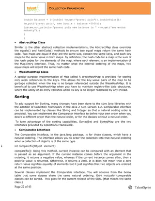 Page 22 of 43 TalentSprint
Collection Framework
double balance = ((Double) hm.get("pravat pala")).doubleValue();
hm.put("pravat pala", new Double ( balance +5000));
System.out.println("pravat pala new balance is " +hm.get("amarendra
mohanty"));
}
}
 AbstractMap Class
Similar to the other abstract collection implementations, the AbstractMap class overrides
the equals() and hashCode() methods to ensure two equal maps return the same hash
code. Two maps are equal if they are the same size, contain the same keys, and each key
maps to the same value in both maps. By definition, the hash code for a map is the sum of
the hash codes for the elements of the map, where each element is an implementation of
the Map.Entry interface. Thus, no matter what the internal ordering of the maps, two
equal maps will report the same hash code.
 WeakHashMap Class
A special-purpose implementation of Map called A WeakHashMap is provided for storing
only weak references to the keys. This allows for the key-value pairs of the map to be
garbage collected when the key is no longer referenced outside the WeakHashMap. It is
beneficial to use WeakHashMap when you have to maintain registry-like data structures,
where the utility of an entry vanishes when its key is no longer reachable by any thread.
Sorting
To add support for Sorting, many changes have been done to the core Java libraries with
the addition of Collection Framework in the Java 2 SDK version 1.2. Comparable interface
can be implemented by classes like String and Integer so that a natural sorting order is
provided. You can implement the Comparator interface to define your own order when you
desire a different order than the natural order, or for the classes without a natural order.
To take advantage of the sorting capabilities, SortedSet and SortedMap are the two
interfaces provided by Collections Framework.
 Comparable Interface
The Comparable interface, in the java.lang package, is for those classes, which have a
natural ordering. The interface allows you to order the collection into that natural ordering
when a collection of objects is of the same type.
 int compareTo(Object element)
compareTo(): Using this method, current instance can be compared with an element that
is passed as an argument. If the current instance comes before the argument in the
ordering, it returns a negative value, whereas if the current instance comes after, then a
positive value is returned. Otherwise, it returns a zero. It is does not mean that a zero
return value signifies equality of elements but it just signifies that two objects are ordered
at the same position.
Several classes implement the Comparable interface. You will observe from the below
table that some classes share the same natural ordering. Only mutually comparable
classes can be sorted. This goes for the current release of the SDK. (that means the same
class.)
 