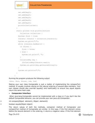 Page 24 of 43 TalentSprint
Collection Framework
set.add(key1);
set.add(key2);
set.add(key3);
set.add(key4);
set.add(key5);
printCollection(set);
}
static private void printCollection(
Collection collection) {
boolean first = true;
Iterator iterator = collection.iterator();
System.out.print("[");
while (iterator.hasNext()) {
if (first) {
first = false;
} else {
System.out.print(", ");
}
CollationKey key =
(CollationKey)iterator.next();
System.out.print(key.getSourceString());
}
System.out.println("]");
}
}
Running the program produces the following output:
[shon, Shon, Shonar, som, Som]
Making your own class Comparable is just a matter of implementing the compareTo()
method. It usually involves relying on the natural ordering of several data members. Your
own classes should also override equals() and hashCode() to ensure two equal objects
return the same hash code.
 Comparator Interface
When java.lang.Comparable cannot be implemented with a class or if you don‘t like the
default Comparable behavior, you can provide your own java.util.Comparator.
 int compare(Object element1, Object element2)
 boolean equals(Object object)
The return values of both the methods, compare() method of Comparator and
compareTo() method of Comparable are similar. In this case, if the first element comes
before the second element in the ordering, it returns a negative value. If the first element
 