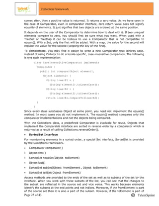 Page 25 of 43 TalentSprint
Collection Framework
comes after, then a positive value is returned. It returns a zero value. As we have seen in
the case of Comparable, even in comparator interface, zero return value does not signify
equality of elements. It just signifies that two objects are ordered at the same position.
It depends on the user of the Comparator to determine how to deal with it. If two unequal
elements compare to zero, you should first be sure what you want. When used with a
TreeSet or TreeMap it can be tedious to use a Comparator that is not compatible to
equals(). With a Set, only the first will be added. With a map, the value for the second will
replace the value for the second (keeping the key of the first).
To demonstrate, you may find it easier to write a new Comparator that ignores case,
instead of using Collator to do a locale-specific, case-insensitive comparison. The following
is one such implementation:
class CaseInsensitiveComparator implements
Comparator {
public int compare(Object element1,
Object element2) {
String lowerE1 = (
(String)element1).toLowerCase();
String lowerE2 = (
(String)element2).toLowerCase();
return lowerE1.compareTo(lowerE2);
}
}
Since every class subclasses Object at some point, you need not implement the equals()
method. In most cases you do not implement it. The equals() method compares only the
comparator implementations and not the objects being compared.
With the Collections class, a predefined Comparator is available for reuse. Objects that
implement the Comparable interface are sorted in reverse order by a comparator which is
returned as a result of calling Collections.reverseOrder().
 SortedSet Interface
For maintaining elements in a sorted order, a special Set interface, SortedSet is provided
by the Collections Framework.
 Comparator comparator()
 Object first()
 SortedSet headSet(Object toElement)
 Object last()
 SortedSet subSet(Object fromElement , Object toElement)
 SortedSet tailSet(Object fromElement)
Access methods are provided to the ends of the set as well as to subsets of the set by the
interface. When you work with these subsets of the list, you can see that the changes to
the subset are reflected in the source set and vice versa. This works because elements
identify the subsets at the end points and not indices. Moreover, if the fromElement is part
of the source set then it is also a part of the subset. However, if the toElement is part of
 