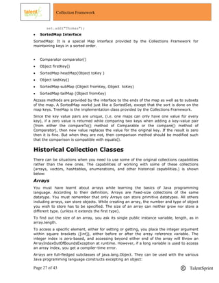 Page 27 of 43 TalentSprint
Collection Framework
set.add("Thomas");
 SortedMap Interface
SortedMap: It is a special Map interface provided by the Collections Framework for
maintaining keys in a sorted order.
 Comparator comparator()
 Object firstKey()
 SortedMap headMap(Object toKey )
 Object lastKey()
 SortedMap subMap (Object fromKey, Object toKey)
 SortedMap tailMap (Object fromKey)
Access methods are provided by the interface to the ends of the map as well as to subsets
of the map. A SortedMap workd just like a SortedSet, except that the sort is done on the
map keys. TreeMap is the implementation class provided by the Collections Framework.
Since the key value pairs are unique, (i.e. one maps can only have one value for every
key), if a zero value is returned while comparing two keys when adding a key-value pair
(from either the compareTo() method of Comparable or the compare() method of
Comparator), then new value replaces the value for the original key. If the result is zero
then it is fine. But when they are not, then comparison method should be modified such
that the comparison is compatible with equals().
Historical Collection Classes
There can be situations when you need to use some of the original collections capabilities
rather than the new ones. The capabilities of working with some of these collections
(arrays, vectors, hashtables, enumerations, and other historical capabilities.) is shown
below:
Arrays
You must have learnt about arrays while learning the basics of Java programming
language. According to their definition, Arrays are fixed-size collections of the same
datatype. You must remember that only Arrays can store primitive datatypes. All others
including arrays, can store objects. While creating an array, the number and type of object
you wish to store has to be specified. The size of an array can neither grow nor store a
different type. (unless it extends the first type).
To find out the size of an array, you ask its single public instance variable, length, as in
array.length.
To access a specific element, either for setting or getting, you place the integer argument
within square brackets ([int]), either before or after the array reference variable. The
integer index is zero-based, and accessing beyond either end of the array will throw an
ArrayIndexOutOfBoundsException at runtime. However, if a long variable is used to access
an array index, you get a compiler-time error.
Arrays are full-fledged subclasses of java.lang.Object. They can be used with the various
Java programming language constructs excepting an object:
 