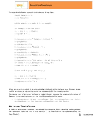 Page 28 of 43 TalentSprint
Collection Framework
Consider the following example to implement Array class:
import java.util.*;
class ArrayDemo
{
public static void main ( String args[])
{
int array[] = new int [10];
for ( int i =1; i<10;i++)
array[i]= 3 * i ;
System.out.println(" Origina;l Content ") ;
display(array);
Arrays.sort(array);
System.out.println("Sorted : ") ;
display(array);
Arrays.fill(array,2,6,-1);
System.out.println("After fill() :") ;
display(array);
System.out.println("The value -9 is at location") ;
int index = Arrays.binarySearch(array,-9);
System.out.println(index) ;
}
static void display( int array[])
{
for ( int i=0;i<10;i++)
System.out.println(array[i]+" ") ;
System.out.println("") ;
}
}
When an array is created, it is automatically initialized, either to false for a Boolean array,
null for an Object array, or the numerical equivalent of 0 for everything else.
To make a copy of an array, perhaps to make it larger, you use the arraycopy() method of
System. In the destination array, you need to preallocate the space.
 System.arraycopy(Object sourceArray, int sourceStartPosition, Object
destinationArray, int destinationStartPosition, int length)
Vector and Stack Classes
A Vector is a historical collection class whose size can grow, but it can store heterogeneous
data elements. With the Java 2 SDK, version 2, List interface can be implemented by the
 
