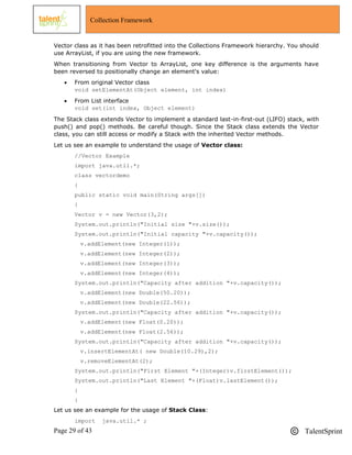 Page 29 of 43 TalentSprint
Collection Framework
Vector class as it has been retrofitted into the Collections Framework hierarchy. You should
use ArrayList, if you are using the new framework.
When transitioning from Vector to ArrayList, one key difference is the arguments have
been reversed to positionally change an element's value:
 From original Vector class
void setElementAt(Object element, int index)
 From List interface
void set(int index, Object element)
The Stack class extends Vector to implement a standard last-in-first-out (LIFO) stack, with
push() and pop() methods. Be careful though. Since the Stack class extends the Vector
class, you can still access or modify a Stack with the inherited Vector methods.
Let us see an example to understand the usage of Vector class:
//Vector Example
import java.util.*;
class vectordemo
{
public static void main(String args[])
{
Vector v = new Vector(3,2);
System.out.println("Initial size "+v.size());
System.out.println("Initial capacity "+v.capacity());
v.addElement(new Integer(1));
v.addElement(new Integer(2));
v.addElement(new Integer(3));
v.addElement(new Integer(4));
System.out.println("Capacity after addition "+v.capacity());
v.addElement(new Double(50.20));
v.addElement(new Double(22.56));
System.out.println("Capacity after addition "+v.capacity());
v.addElement(new Float(0.20));
v.addElement(new Float(2.56));
System.out.println("Capacity after addition "+v.capacity());
v.insertElementAt( new Double(10.29),2);
v.removeElementAt(2);
System.out.println("First Element "+(Integer)v.firstElement());
System.out.println("Last Element "+(Float)v.lastElement());
}
}
Let us see an example for the usage of Stack Class:
import java.util.* ;
 