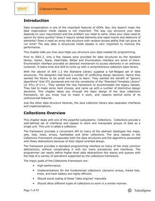 Page 3 of 43 TalentSprint
Collection Framework
Introduction
Data encapsulation is one of the important features of OOPs. But, this doesn‘t mean the
data organization inside classes is not important. The way you structure your data
depends on your requirement and the problem you need to solve. Does your class need to
search for items quickly? Does it require sorted elements and rapid inserts and deletions of
elements? Does it need an array-like structure with random-access ability that can grow at
run time? The way data is structured inside classes is very important to improve the
performance.
This chapter tells you how Java helps you structure your data needed for programming.
Prior to JDK1.2, only a few classes were provided for data structures by the standard
library. Vector, Stack, HashTable, BitSet and Enumeration interface are some of them.
Enumeration interface provided an abstract mechanism to access elements in an arbitrary
container. It takes time and skill to come up with a comprehensive collection class library.
With the advent of JDK 1.2 the Standard Library supplied a full-fledged set of data
structures. The designers had faced a number of conflicting design decisions. Hence they
wanted the library to be small and easy to learn. They wanted the benefit of ―generic
algorithms‖ that STL pioneered and not the complexity of the ―Standard Template Library‖
(or STL) of C++,. They wanted the new framework to accommodate the legacy classes.
They had to make some hard choices, and came up with a number of distinctive design
decisions. This chapter takes you through the basic design of the Java collections
framework, let you know how to make it work, and reasons behind some of its
controversial features.
Just like other data structure libraries, the Java collection library also separates interfaces
and implementations.
Collections Overview
This chapter deals with one of the powerful subsystems: Collections. Collections provide a
well-defined set of interfaces and classes to store and manipulate groups of data as a
single unit. This unit is called a collection.
The framework provides a convenient API to many of the abstract datatypes like maps,
sets, lists, trees, arrays, hashtables and other collections. The Java classes in the
Collections Framework encapsulate both the data structures and the algorithms associated
with these abstractions because of their object-oriented design.
The framework provides a standard programming interface to many of the most common
abstractions, without complicating it with too many procedures and interfaces. The
programmer can easily define higher-level data abstractions like stacks and queues with
the help of a variety of operations supported by the collections framework.
The major goals of the Collections Framework are:
 High-performance.
 Implementations for the fundamental collections (dynamic arrays, linked lists,
trees, and hash tables) are highly efficient.
 Should avoid coding of these ―data engines‖ manually.
 Should allow different types of collections to work in a similar manner.
 