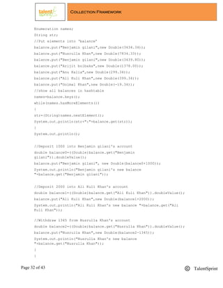 Page 32 of 43 TalentSprint
Collection Framework
Enumeration names;
String str;
//Put elements into ‘balance’
balance.put("Benjamin gilani",new Double(3434.34));
balance.put("Nusrulla Khan",new Double(7834.33));
balance.put("Benjamin gilani",new Double(3439.80));
balance.put("Arijit bolbaka",new Double(1378.00));
balance.put("Anu Kalia",new Double(299.34));
balance.put("Ali Kuli Khan",new Double(399.34));
balance.put("Golmal Khan",new Double(-19.34));
//show all balances in hashtable
names=balance.keys();
while(names.hasMoreElements())
{
str=(String)names.nextElement();
System.out.println(str+":"+balance.get(str));
}
System.out.println();
//Deposit 1000 into Benjamin gilani's account
double balance0=((Double)balance.get("Benjamin
gilani")).doubleValue();
balance.put("Benjamin gilani", new Double(balance0+1000));
System.out.println("Benjamin gilani's new balance
"+balance.get("Benjamin gilani"));
//Deposit 2000 into Ali Kuli Khan's account
double balance1=((Double)balance.get("Ali Kuli Khan")).doubleValue();
balance.put("Ali Kuli Khan",new Double(balance1+2000));
System.out.println("Ali Kuli Khan's new balance "+balance.get("Ali
Kuli Khan"));
//Withdraw 1345 from Nusrulla Khan's account
double balance2=((Double)balance.get("Nusrulla Khan")).doubleValue();
balance.put("Nusrulla Khan",new Double(balance2-1345));
System.out.println("Nusrulla Khan's new balance
"+balance.get("Nusrulla Khan"));
}
}
 