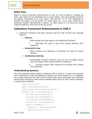 Page 33 of 43 TalentSprint
Collection Framework
BitSet Class
BitSet: It gives an alternate representation of a set. If a finite number of n objects are
given, each object can be associated with a unique integer. Then each possible subset of
the objects corresponds to an n-bit vector, with each bit "on" or "off" depending on
whether the object is in the subset. For small values of n, a bit vector might be an
extremely compact representation. However, for large values of n an actual bit vector
might be inefficient, when most of the bits are off.
Collections Framework Enhancements in J2SE 5
1. Collections framework has been enhanced with the help of three new language
features:
 Generics
i. Adds compile-time type safety to the collections framework
ii. Eliminates the need to cast when reading elements from
collections.
 Enhanced for loop
i. When iterating over collections, it eliminates the need for explicit
iterators
 Autoboxing/unboxing
i. Automatically converts primitives (such as int) to wrapper classes
(such as Integer) when inserting them into collections
ii. Converts wrapper class instances to primitives when reading
from collections.
Understanding Generics
The most important feature added to Collections API is Generics. It plays and important
role in enhanced for loop and autoboxing. Generics are Java's answer to C++ templates,
but in many ways they are much more. A specific type can be associated with collections
with the help of Generics, which was not possible before J2SE 5.0, and if tried to associate,
it created many problems.
import java.util.*;
public class BasicCollection {
public static void main(String args[]) {
ArrayList list = new ArrayList();
list.add( new String("One") );
list.add( new String("Two") );
list.add( new String("Three") );
Iterator itr = list.iterator();
while( itr.hasNext() ) {
String str = (String)itr.next();
System.out.println( str );
 