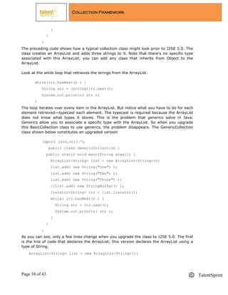 Page 34 of 43 TalentSprint
Collection Framework
}
}
}
The preceding code shows how a typical collection class might look prior to J2SE 5.0. The
class creates an ArrayList and adds three strings to it. Note that there's no specific type
associated with this ArrayList; you can add any class that inherits from Object to the
ArrayList.
Look at the while loop that retrieves the strings from the ArrayList.
while(itr.hasNext() ) {
String str = (String)itr.next();
System.out.println( str );
}
The loop iterates over every item in the ArrayList. But notice what you have to do for each
element retrieved—typecast each element. The typecast is required because the ArrayList
does not know what types it stores. This is the problem that generics solve in Java.
Generics allow you to associate a specific type with the ArrayList. So when you upgrade
this BasicCollection class to use generics, the problem disappears. The GenericCollection
class shown below constitutes an upgraded version
import java.util.*;
public class GenericCollection {
public static void main(String args[]) {
ArrayList<String> list = new ArrayList<String>();
list.add( new String("One") );
list.add( new String("Two") );
list.add( new String("Three") );
//list.add( new StringBuffer() );
Iterator<String> itr = list.iterator();
while( itr.hasNext() ) {
String str = itr.next();
System.out.println( str );
}
}
}
As you can see, only a few lines change when you upgrade the class to J2SE 5.0. The first
is the line of code that declares the ArrayList; this version declares the ArrayList using a
type of String.
ArrayList<String> list = new ArrayList<String>();
 