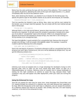 Page 35 of 43 TalentSprint
Collection Framework
Notice how the code combines the type with the name of the collection. This is exactly how
you specify all generics, delimiting the name of the type with angle brackets (<>), placed
immediately after the end of the collection name.
Next, when declaring the Iterator, you declare it as an Iterator for the String type. You
specify the generic type for the iterator exactly as you did for the ArrayList, for example:
Iterator<String> itr = list.iterator();
That line specifies the Iterator's type as String. Now, when you call the next method for
the iterator, you no longer need the typecast. You can simply call the next method and get
back a String type.
String str = itr.next();
Although that's a nice code-saving feature, generics does more than just save you from
having to do a typecast. It will also cause the compiler to generate a compile error when
you try to add an "unsupported" type to the ArrayList. What is an unsupported type?
Because the ArrayList was declared to accept strings, any class that is not a String or a
String subclass is an unsupported type.
The class StringBuffer is good example of an unsupported type. Because this ArrayList
accepts only Strings, it will not accept a StringBuffer object. For example, it would be
invalid to add the following line to the program.
list.add( new StringBuffer() );
Here's the real beauty of generics. If someone attempts to add an unsupported type to the
ArrayList you won't get a runtime error; the error will be detected at compile time. You will
get the following compile error.
c:collectionsGenericCollection.java:12:
cannot find symbol
symbol : method add(java.lang.StringBuffer)
location: class java.util.ArrayList<java.lang.String>
list.add( new StringBuffer() );
Catching such errors at compile time is a huge advantage for developers trying to write
bug-free code. Prior to J2SE 5.0 this error would have likely shown up later as a
ClassCastException at runtime. Catching errors at compile time is always preferable to
waiting for the right conditions at runtime to cause the bug, because those "right
conditions" may very well appear only after deployment, when your users are running the
program.
Using the Enhanced For Loop
Java did not support for each loop for some time. Using languages like Visual Basic and
C#, looping through the contents of a collection was very easy because they supported a
for loop. With the introduction of for each loop in collections, one can access the contents
of a collection without the need for an iterator. Now (finally) Java has a for each looping
construct, in the form of the enhanced for loop.
 