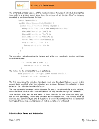 Page 36 of 43 TalentSprint
Collection Framework
The enhanced for loop was one of the most anticipated features of J2SE 5.0. It simplifies
your code to a greater extent since there is no need of an iterator. Here's a version,
upgraded to use the enhanced for loop.
import java.util.*;
public class EnhancedForCollection {
public static void main(String args[]) {
ArrayList<String> list = new ArrayList<String>();
list.add( new String("One") );
list.add( new String("Two") );
list.add( new String("Three") );
//list.add( new StringBuffer() );
for( String str : list ) {
System.out.println( str );
}
}
}
The preceding code eliminates the Iterator and while loop completely, leaving just these
three lines of code.
for( String str : list ) {
System.out.println( str );
}
The format for the enhanced for loop is as follows.
for( [collection item type] [item access variable] :
[collection to be iterated] )
The first parameter, the collection item type, must be a Java type that corresponds to the
generic type specified when the collection was created. Because this collection is type
ArrayList, the collection item type is String.
The next parameter provided to the enhanced for loop is the name of the access variable,
which holds the value of each collection item as the loop iterates through the collection.
That variable must also be the same as that specified for the collection item type.
For the last parameter, specify the collection to be iterated over. This variable must be
declared as a collection type, and it must have a generic type that matches the collection
item type. If these two conditions are not met, a compile error will result.
Primitive Data Types and Autoboxing
 