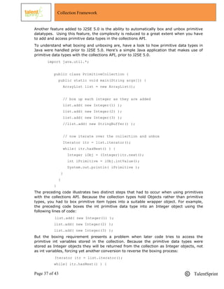 Page 37 of 43 TalentSprint
Collection Framework
Another feature added to J2SE 5.0 is the ability to automatically box and unbox primitive
datatypes. Using this feature, the complexity is reduced to a great extent when you have
to add and access primitive data types in the collections API.
To understand what boxing and unboxing are, have a look to how primitive data types in
Java were handled prior to J2SE 5.0. Here's a simple Java application that makes use of
primitive data types with the collections API, prior to J2SE 5.0.
import java.util.*;
public class PrimitiveCollection {
public static void main(String args[]) {
ArrayList list = new ArrayList();
// box up each integer as they are added
list.add( new Integer(1) );
list.add( new Integer(2) );
list.add( new Integer(3) );
//list.add( new StringBuffer() );
// now iterate over the collection and unbox
Iterator itr = list.iterator();
while( itr.hasNext() ) {
Integer iObj = (Integer)itr.next();
int iPrimitive = iObj.intValue();
System.out.println( iPrimitive );
}
}
}
The preceding code illustrates two distinct steps that had to occur when using primitives
with the collections API. Because the collection types hold Objects rather than primitive
types, you had to box primitive item types into a suitable wrapper object. For example,
the preceding code boxes the int primitive data type into an Integer object using the
following lines of code:
list.add( new Integer(1) );
list.add( new Integer(2) );
list.add( new Integer(3) );
But the boxing requirement presents a problem when later code tries to access the
primitive int variables stored in the collection. Because the primitive data types were
stored as Integer objects they will be returned from the collection as Integer objects, not
as int variables, forcing yet another conversion to reverse the boxing process:
Iterator itr = list.iterator();
while( itr.hasNext() ) {
 