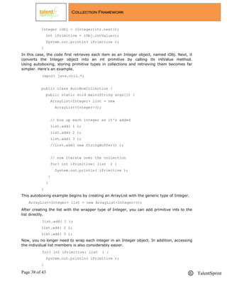 Page 38 of 43 TalentSprint
Collection Framework
Integer iObj = (Integer)itr.next();
int iPrimitive = iObj.intValue();
System.out.println( iPrimitive );
}
In this case, the code first retrieves each item as an Integer object, named iObj. Next, it
converts the Integer object into an int primitive by calling its intValue method.
Using autoboxing, storing primitive types in collections and retrieving them becomes far
simpler. Here's an example.
import java.util.*;
public class AutoBoxCollection {
public static void main(String args[]) {
ArrayList<Integer> list = new
ArrayList<Integer>();
// box up each integer as it's added
list.add( 1 );
list.add( 2 );
list.add( 3 );
//list.add( new StringBuffer() );
// now iterate over the collection
for( int iPrimitive: list ) {
System.out.println( iPrimitive );
}
}
}
This autoboxing example begins by creating an ArrayList with the generic type of Integer.
ArrayList<Integer> list = new ArrayList<Integer>();
After creating the list with the wrapper type of Integer, you can add primitive ints to the
list directly.
list.add( 1 );
list.add( 2 );
list.add( 3 );
Now, you no longer need to wrap each integer in an Integer object. In addition, accessing
the individual list members is also considerably easier.
for( int iPrimitive: list ) {
System.out.println( iPrimitive );
}
 