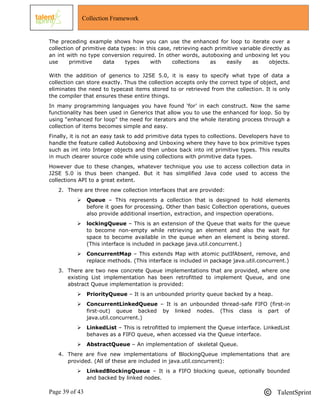 Page 39 of 43 TalentSprint
Collection Framework
The preceding example shows how you can use the enhanced for loop to iterate over a
collection of primitive data types: in this case, retrieving each primitive variable directly as
an int with no type conversion required. In other words, autoboxing and unboxing let you
use primitive data types with collections as easily as objects.
With the addition of generics to J2SE 5.0, it is easy to specify what type of data a
collection can store exactly. Thus the collection accepts only the correct type of object, and
eliminates the need to typecast items stored to or retrieved from the collection. It is only
the compiler that ensures these entire things.
In many programming languages you have found ‗for‘ in each construct. Now the same
functionality has been used in Generics that allow you to use the enhanced for loop. So by
using ―enhanced for loop" the need for iterators and the whole iterating process through a
collection of items becomes simple and easy.
Finally, it is not an easy task to add primitive data types to collections. Developers have to
handle the feature called Autoboxing and Unboxing where they have to box primitive types
such as int into Integer objects and then unbox back into int primitive types. This results
in much clearer source code while using collections with primitive data types.
However due to these changes, whatever technique you use to access collection data in
J2SE 5.0 is thus been changed. But it has simplified Java code used to access the
collections API to a great extent.
2. There are three new collection interfaces that are provided:
 Queue – This represents a collection that is designed to hold elements
before it goes for processing. Other than basic Collection operations, queues
also provide additional insertion, extraction, and inspection operations.
 lockingQueue – This is an extension of the Queue that waits for the queue
to become non-empty while retrieving an element and also the wait for
space to become available in the queue when an element is being stored.
(This interface is included in package java.util.concurrent.)
 ConcurrentMap – This extends Map with atomic putIfAbsent, remove, and
replace methods. (This interface is included in package java.util.concurrent.)
3. There are two new concrete Queue implementations that are provided, where one
existing List implementation has been retrofitted to implement Queue, and one
abstract Queue implementation is provided:
 PriorityQueue – It is an unbounded priority queue backed by a heap.
 ConcurrentLinkedQueue – It is an unbounded thread-safe FIFO (first-in
first-out) queue backed by linked nodes. (This class is part of
java.util.concurrent.)
 LinkedList – This is retrofitted to implement the Queue interface. LinkedList
behaves as a FIFO queue, when accessed via the Queue interface.
 AbstractQueue – An implementation of skeletal Queue.
4. There are five new implementations of BlockingQueue implementations that are
provided. (All of these are included in java.util.concurrent):
 LinkedBlockingQueue – It is a FIFO blocking queue, optionally bounded
and backed by linked nodes.
 