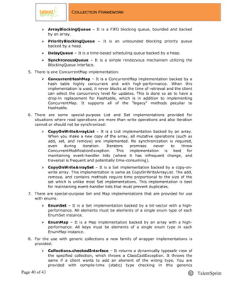 Page 40 of 43 TalentSprint
Collection Framework
 ArrayBlockingQueue – It is a FIFO blocking queue, bounded and backed
by an array.
 PriorityBlockingQueue – It is an unbounded blocking priority queue
backed by a heap.
 DelayQueue – It is a time-based scheduling queue backed by a heap.
 SynchronousQueue – It is a simple rendezvous mechanism utilizing the
BlockingQueue interface.
5. There is one ConcurrentMap implementation:
 ConcurrentHashMap – It is a ConcurrentMap implementation backed by a
hash table highly concurrent and with high-performance. When this
implementation is used, it never blocks at the time of retrieval and the client
can select the concurrency level for updates. This is done so as to have a
drop-in replacement for Hashtable, which is in addition to implementing
ConcurrentMap. It supports all of the "legacy" methods peculiar to
Hashtable.
6. There are some special-purpose List and Set implementations provided for
situations where read operations are more than write operations and also iteration
cannot or should not be synchronized:
 CopyOnWriteArrayList – It is a List implementation backed by an array.
When you make a new copy of the array, all mutative operations (such as
add, set, and remove) are implemented. No synchronization is required,
even during iteration. Iterators promises never to throw
ConcurrentModificationException. This implementation is best for
maintaining event-handler lists (where it has infrequent change, and
traversal is frequent and potentially time-consuming).
 CopyOnWriteArraySet – It is a Set implementation backed by a copy-on-
write array. This implementation is same as CopyOnWriteArrayList. The add,
remove, and contains methods require time proportional to the size of the
set which is unlike most Set implementations. This implementation is best
for maintaining event-handler lists that must prevent duplicates.
7. There are special-purpose Set and Map implementations that are provided for use
with enums:
 EnumSet – It is a Set implementation backed by a bit-vector with a high-
performance. All elements must be elements of a single enum type of each
EnumSet instance.
 EnumMap – It is a Map implementation backed by an array with a high-
performance. All keys must be elements of a single enum type in each
EnumMap instance.
8. For the use with generic collections a new family of wrapper implementations is
provided:
 Collections.checkedInterface – It returns a dynamically typesafe view of
the specified collection, which throws a ClassCastException. It throws the
same if a client wants to add an element of the wrong type. You are
provided with compile-time (static) type checking in this generics
 