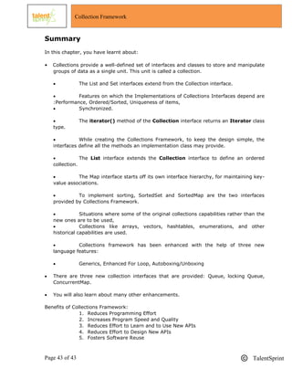 Page 43 of 43 TalentSprint
Collection Framework
Summary
In this chapter, you have learnt about:
• Collections provide a well-defined set of interfaces and classes to store and manipulate
groups of data as a single unit. This unit is called a collection.
 The List and Set interfaces extend from the Collection interface.
 Features on which the Implementations of Collections Interfaces depend are
:Performance, Ordered/Sorted, Uniqueness of items,
 Synchronized.
 The iterator() method of the Collection interface returns an Iterator class
type.
 While creating the Collections Framework, to keep the design simple, the
interfaces define all the methods an implementation class may provide.
 The List interface extends the Collection interface to define an ordered
collection.
 The Map interface starts off its own interface hierarchy, for maintaining key-
value associations.
 To implement sorting, SortedSet and SortedMap are the two interfaces
provided by Collections Framework.
 Situations where some of the original collections capabilities rather than the
new ones are to be used,
 Collections like arrays, vectors, hashtables, enumerations, and other
historical capabilities are used.
 Collections framework has been enhanced with the help of three new
language features:
 Generics, Enhanced For Loop, Autoboxing/Unboxing
 There are three new collection interfaces that are provided: Queue, locking Queue,
ConcurrentMap.
 You will also learn about many other enhancements.
Benefits of Collections Framework:
1. Reduces Programming Effort
2. Increases Program Speed and Quality
3. Reduces Effort to Learn and to Use New APIs
4. Reduces Effort to Design New APIs
5. Fosters Software Reuse
 