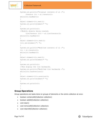Page 9 of 43 TalentSprint
Collection Framework
System.out.println("Original contents of al :");
Iterator itr = al.iterator();
while(itr.hasNext())
{
Object element=itr.next();
System.out.print(element+" ");
}
System.out.println();
//Modify objects being created.
ListIterator litr = al.listIterator();
while(litr.hasNext())
{
Object element=litr.next();
litr.set(element+"+ ");
}
System.out.println("Modified contents of al :");
itr = al.iterator();
while(itr.hasNext())
{
Object element=itr.next();
System.out.print(element+" ");
}
System.out.println();
//Now display the list backwards.
System.out.println("Modified list backwards :");
while(litr.hasPrevious())
{
Object element=litr.previous();
System.out.print(element+" ");
}
System.out.println();
}
}
Group Operations
Group operations are tasks done on groups of elements or the entire collection at once:
 boolean containsAll(Collection collection)
 boolean addAll(Collection collection)
 void clear()
 void removeAll(Collection collection)
 void retainAll(Collection collection)
 