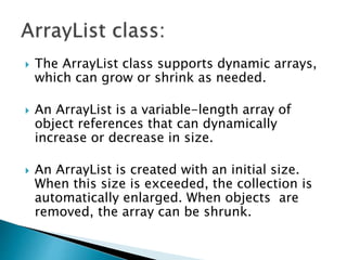 The ArrayList class supports dynamic arrays,
which can grow or shrink as needed.
 An ArrayList is a variable-length array of
object references that can dynamically
increase or decrease in size.
 An ArrayList is created with an initial size.
When this size is exceeded, the collection is
automatically enlarged. When objects are
removed, the array can be shrunk.
 