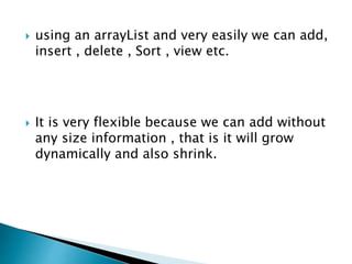  using an arrayList and very easily we can add,
insert , delete , Sort , view etc.
 It is very flexible because we can add without
any size information , that is it will grow
dynamically and also shrink.
 