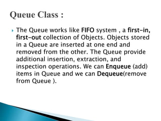  The Queue works like FIFO system , a first-in,
first-out collection of Objects. Objects stored
in a Queue are inserted at one end and
removed from the other. The Queue provide
additional insertion, extraction, and
inspection operations. We can Enqueue (add)
items in Queue and we can Dequeue(remove
from Queue ).
 