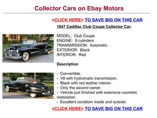 Collector Cars on Ebay Motors <CLICK HERE>   TO SAVE BIG ON THIS CAR 1947 Cadillac Club Coupe Collector Car : MODEL:  Club Coupe ENGINE:  8 cylinders TRANSMISSION:  Automatic EXTERIOR:  Black INTERIOR:  Red Description -  Convertible.  -  V8 with hydromatic transmission.  -  Black with red leather interior.  -  Only the second owner.  -  Vehicle just finished with extensive cosmetic restoration.  -  Excellent condition inside and outside.  <CLICK HERE>   TO SAVE BIG ON THIS CAR 