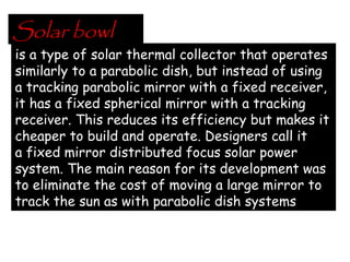 Solar bowl
is a type of solar thermal collector that operates
similarly to a parabolic dish, but instead of using
a tracking parabolic mirror with a fixed receiver,
it has a fixed spherical mirror with a tracking
receiver. This reduces its efficiency but makes it
cheaper to build and operate. Designers call it
a fixed mirror distributed focus solar power
system. The main reason for its development was
to eliminate the cost of moving a large mirror to
track the sun as with parabolic dish systems
 