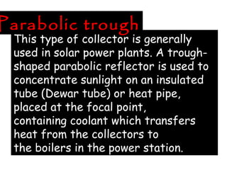 This type of collector is generally
used in solar power plants. A trough-
shaped parabolic reflector is used to
concentrate sunlight on an insulated
tube (Dewar tube) or heat pipe,
placed at the focal point,
containing coolant which transfers
heat from the collectors to
the boilers in the power station.
Parabolic trough
 