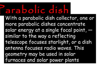 Parabolic dish
With a parabolic dish collector, one or
more parabolic dishes concentrate
solar energy at a single focal point, —
similar to the way a reflecting
telescope focuses starlight, or a dish
antenna focuses radio waves. This
geometry may be used in solar
furnaces and solar power plants
 