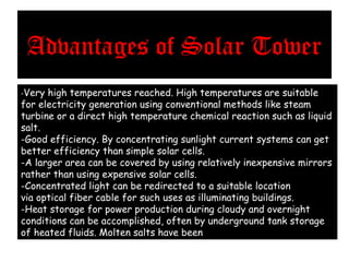 Advantages of Solar Tower
-Very high temperatures reached. High temperatures are suitable
for electricity generation using conventional methods like steam
turbine or a direct high temperature chemical reaction such as liquid
salt.
-Good efficiency. By concentrating sunlight current systems can get
better efficiency than simple solar cells.
-A larger area can be covered by using relatively inexpensive mirrors
rather than using expensive solar cells.
-Concentrated light can be redirected to a suitable location
via optical fiber cable for such uses as illuminating buildings.
-Heat storage for power production during cloudy and overnight
conditions can be accomplished, often by underground tank storage
of heated fluids. Molten salts have been used to good effect.
 