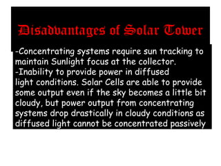 Disadvantages of Solar Tower
-Concentrating systems require sun tracking to
maintain Sunlight focus at the collector.
-Inability to provide power in diffused
light conditions. Solar Cells are able to provide
some output even if the sky becomes a little bit
cloudy, but power output from concentrating
systems drop drastically in cloudy conditions as
diffused light cannot be concentrated passively.
 