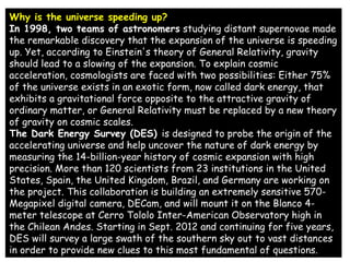 Why is the universe speeding up?
In 1998, two teams of astronomers studying distant supernovae made
the remarkable discovery that the expansion of the universe is speeding
up. Yet, according to Einstein's theory of General Relativity, gravity
should lead to a slowing of the expansion. To explain cosmic
acceleration, cosmologists are faced with two possibilities: Either 75%
of the universe exists in an exotic form, now called dark energy, that
exhibits a gravitational force opposite to the attractive gravity of
ordinary matter, or General Relativity must be replaced by a new theory
of gravity on cosmic scales.
The Dark Energy Survey (DES) is designed to probe the origin of the
accelerating universe and help uncover the nature of dark energy by
measuring the 14-billion-year history of cosmic expansion with high
precision. More than 120 scientists from 23 institutions in the United
States, Spain, the United Kingdom, Brazil, and Germany are working on
the project. This collaboration is building an extremely sensitive 570-
Megapixel digital camera, DECam, and will mount it on the Blanco 4-
meter telescope at Cerro Tololo Inter-American Observatory high in
the Chilean Andes. Starting in Sept. 2012 and continuing for five years,
DES will survey a large swath of the southern sky out to vast distances
in order to provide new clues to this most fundamental of questions.
 