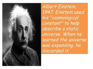 Albert Einstein,
1947. Einstein used
his "cosmological
constant" to help
describe a static
universe. When he
learned the universe
was expanding, he
discarded it.
 
