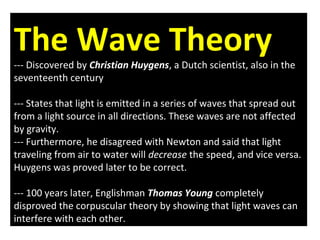 The Wave Theory
--- Discovered by Christian Huygens, a Dutch scientist, also in the
seventeenth century
--- States that light is emitted in a series of waves that spread out
from a light source in all directions. These waves are not affected
by gravity.
--- Furthermore, he disagreed with Newton and said that light
traveling from air to water will decrease the speed, and vice versa.
Huygens was proved later to be correct.
--- 100 years later, Englishman Thomas Young completely
disproved the corpuscular theory by showing that light waves can
interfere with each other.
 