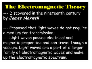 The Electromagnetic Theory
--- Discovered in the nineteenth century
by James Maxwell 
--- Proposed that light waves do not require
a medium for transmission. 
--- Light waves posses electrical and
magnetic properties and can travel though a
vacuum. Light waves are a part of a larger
family of electromagnetic waves and make
up the electromagnetic spectrum.
 