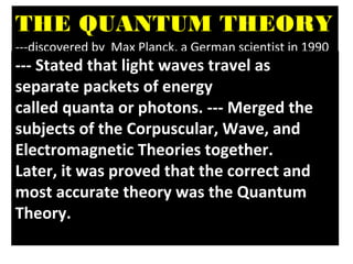 THE QUANTUM THEORY
---discovered by Max Planck, a German scientist in 1990
--- Stated that light waves travel as
separate packets of energy
called quanta or photons. --- Merged the
subjects of the Corpuscular, Wave, and
Electromagnetic Theories together.
Later, it was proved that the correct and
most accurate theory was the Quantum
Theory.
 