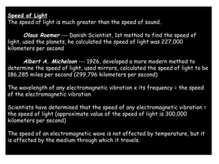 Speed of Light
The speed of light is much greater than the speed of sound. 
      Olaus Roemer --- Danish Scientist, 1st method to find the speed of
light, used the planets, he calculated the speed of light was 227,000
kilometers per second 
      Albert A. Michelson --- 1926, developed a more modern method to
determine the speed of light, used mirrors, calculated the speed of light to be
186,285 miles per second (299,796 kilometers per second) 
The wavelength of any electromagnetic vibration x its frequency = the speed
of the electromagnetic vibration 
Scientists have determined that the speed of any electromagnetic vibration =
the speed of light (approximate value of the speed of light is 300,000
kilometers per second) 
The speed of an electromagnetic wave is not affected by temperature, but it
is affected by the medium through which it travels.
 