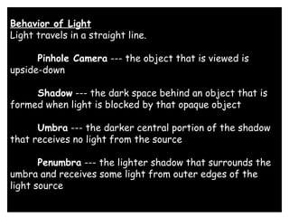 Behavior of Light
Light travels in a straight line. 
      Pinhole Camera --- the object that is viewed is
upside-down 
      Shadow --- the dark space behind an object that is
formed when light is blocked by that opaque object 
      Umbra --- the darker central portion of the shadow
that receives no light from the source 
      Penumbra --- the lighter shadow that surrounds the
umbra and receives some light from outer edges of the
light source
 