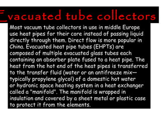 Evacuated tube collectors
Most vacuum tube collectors in use in middle Europe
use heat pipes for their core instead of passing liquid
directly through them. Direct flow is more popular in
China. Evacuated heat pipe tubes (EHPTs) are
composed of multiple evacuated glass tubes each
containing an absorber plate fused to a heat pipe. The
heat from the hot end of the heat pipes is transferred
to the transfer fluid (water or an antifreeze mix—
typically propylene glycol) of a domestic hot water
or hydronic space heating system in a heat exchanger
called a "manifold". The manifold is wrapped in
insulation and covered by a sheet metal or plastic case
to protect it from the elements.
 