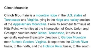 Clinch Mountain
Clinch Mountain is a mountain ridge in the U.S. states of
Tennessee and Virginia, lying in the ridge-and-valley section
of the Appalachian Mountains. From its southern terminus at
Kitts Point, which lies at the intersection of Knox, Union and
Grainger counties near Blaine, Tennessee, it runs in a
generally east-northeasterly direction to Garden Mountain
near Burke's Garden, Virginia. It separates the Clinch River
basin, to the north, and the Holston River basin, to the south.
 